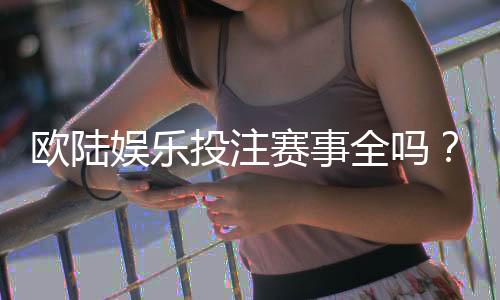 欧陆娱乐投注赛事全吗？资深玩家带你揭秘热门赛事与投注技巧