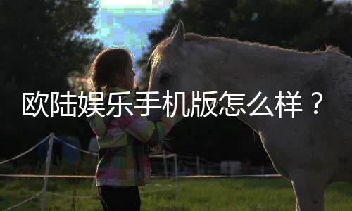 欧陆娱乐手机版怎么样？资深玩家体验评测与下载指南