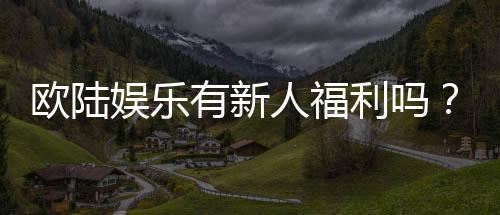 欧陆娱乐有新人福利吗？新人注册即享多重豪礼！