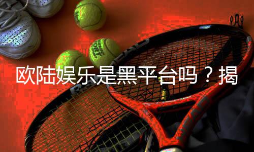 欧陆娱乐是黑平台吗？揭秘其真实运营与玩家体验