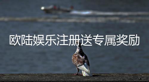 欧陆娱乐注册送专属奖励：新会员专享豪礼与高额返利
