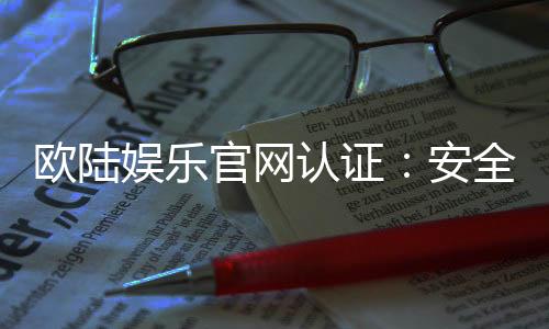 欧陆娱乐官网认证：安全可靠的在线娱乐平台首选