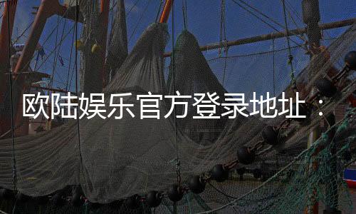 欧陆娱乐官方登录地址：畅享顶级棋牌电游的尊贵入口