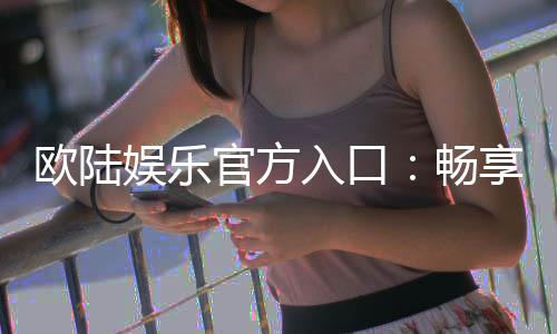 欧陆娱乐官方入口：畅享顶级电子游艺的尊贵体验