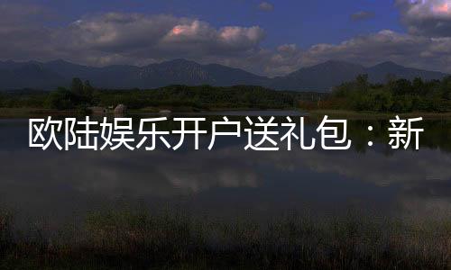 欧陆娱乐开户送礼包：新会员专享豪礼首存即赠8888元彩金