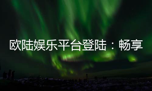 欧陆娱乐平台登陆：畅享顶级棋牌电游的尊贵体验