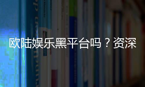 欧陆娱乐黑平台吗？资深玩家揭秘其真伪与风险