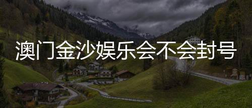 澳门金沙娱乐会不会封号？深度解析账号安全与防封技巧