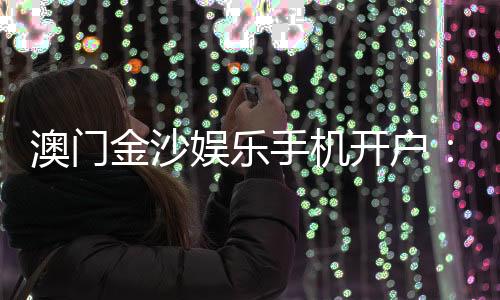 澳门金沙娱乐手机开户：轻松注册畅享顶级博彩体验