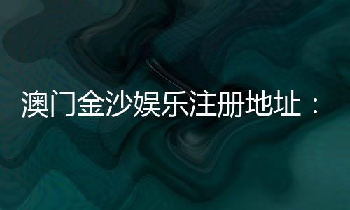 澳门金沙娱乐注册地址：官网入口与安全登录指南