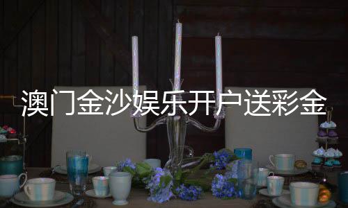 澳门金沙娱乐开户送彩金：首存礼遇与高额彩金限时放送