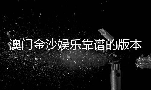 澳门金沙娱乐靠谱的版本是哪一个？资深玩家揭秘最佳选择