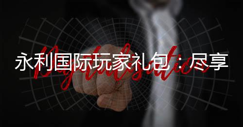 永利国际玩家礼包：尽享独特游戏体验