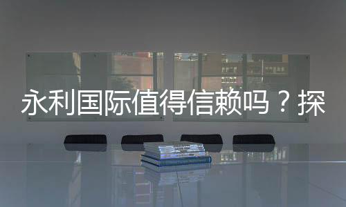永利国际值得信赖吗？探寻真相