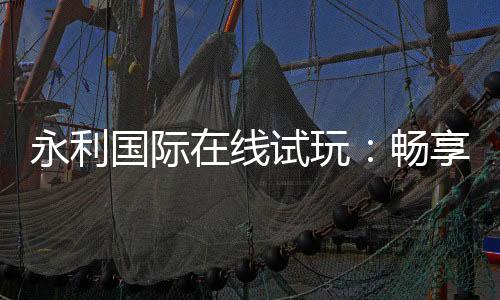 永利国际在线试玩：畅享顶尖娱乐体验