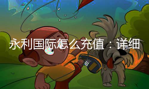 永利国际怎么充值：详细教程分享