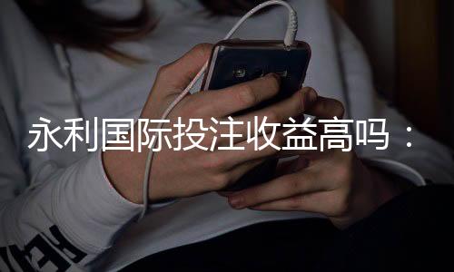 永利国际投注收益高吗：赌场经验分享