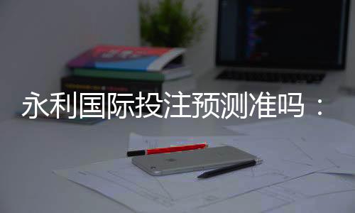 永利国际投注预测准吗：实战经验分享