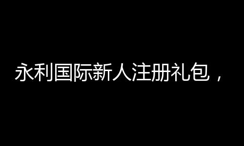 永利国际新人注册礼包，开启您的游戏之旅