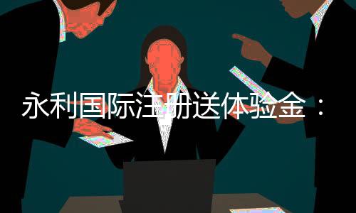 永利国际注册送体验金：玩家必看的优惠活动