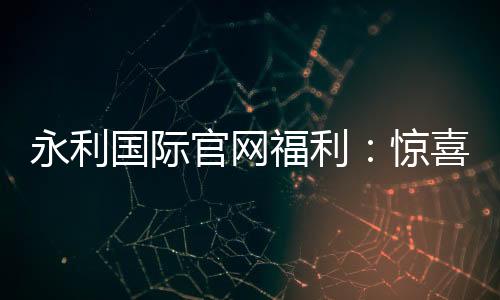 永利国际官网福利：惊喜不断尽享娱乐乐趣