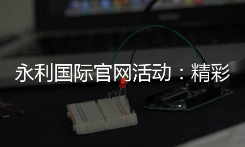 永利国际官网活动：精彩纷呈的娱乐体验
