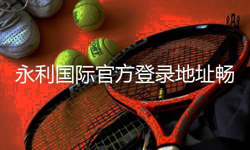 永利国际官方登录地址畅享至尊娱乐体验。