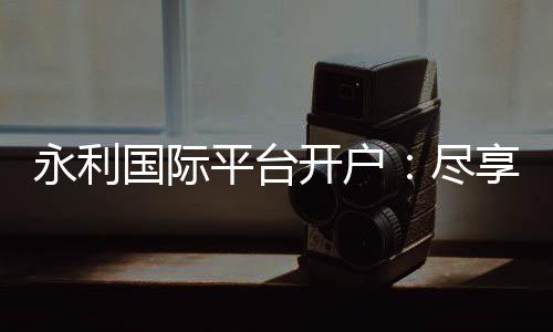 永利国际平台开户：尽享独特的线上娱乐体验