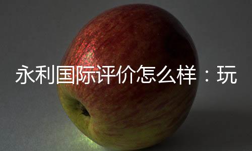 永利国际评价怎么样：玩家真实经验分享