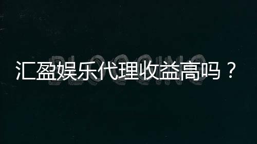 汇盈娱乐代理收益高吗?资深玩家揭秘真实收益与操作技巧