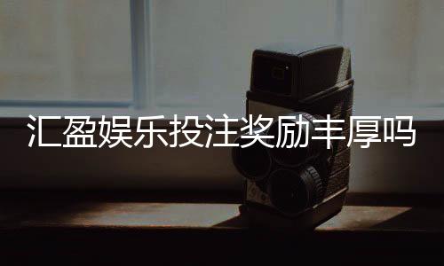 汇盈娱乐投注奖励丰厚吗？深度解析高额返利与独家优惠活动