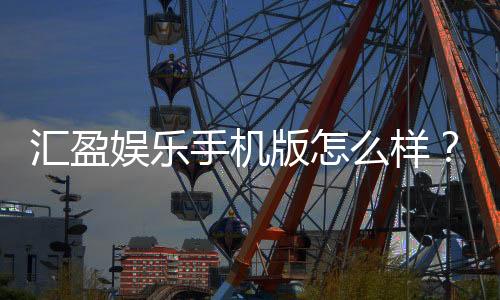汇盈娱乐手机版怎么样？资深玩家带你全面评测真实体验