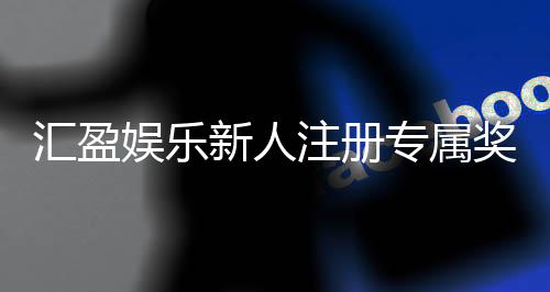 汇盈娱乐新人注册专属奖励：首存礼包与高额返利等你拿
