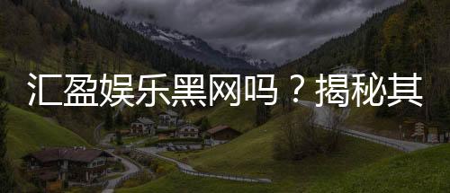 汇盈娱乐黑网吗？揭秘其真实运营内幕与玩家安全指南