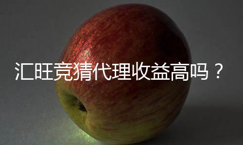 汇旺竞猜代理收益高吗？深入解析代理模式与真实收益案例