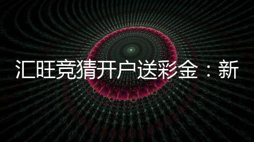 汇旺竞猜开户送彩金：新会员注册即享高额彩金礼遇