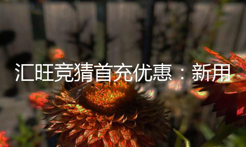 汇旺竞猜首充优惠：新用户专享高额返利与独家礼包