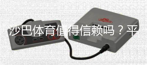 沙巴体育值得信赖吗？平台安全、支付与用户口碑全面评测