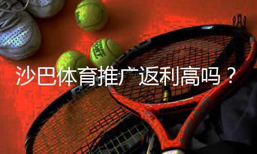 沙巴体育推广返利高吗？佣金比例、结算规则与提升收益实战攻略