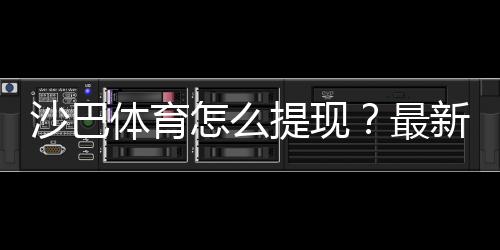 沙巴体育怎么提现？最新提现流程、手续费与到账时间详解