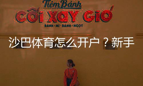 沙巴体育怎么开户？新手注册步骤、身份验证与充值安全全攻略