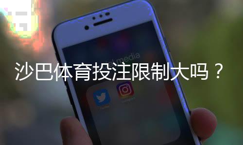 沙巴体育投注限制大吗？新手必看：投注额度、封号与取款限制全面解析