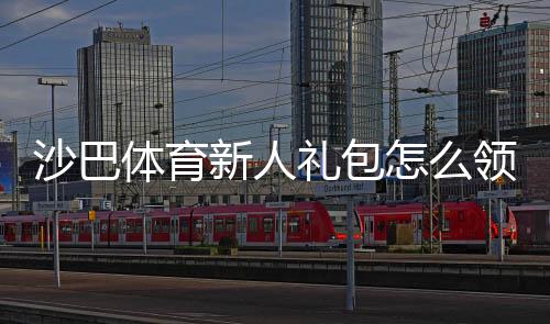 沙巴体育新人礼包怎么领取?新手领取步骤、优惠内容与注意事项