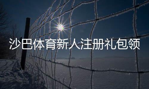 沙巴体育新人注册礼包领取攻略：注册步骤、优惠内容与注意事项