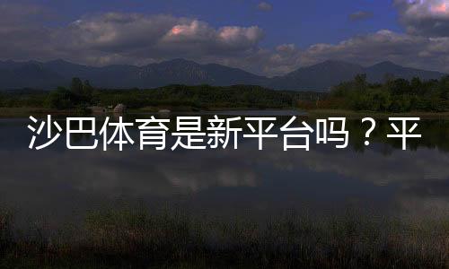 沙巴体育是新平台吗？平台背景、资质与可靠性全面评测