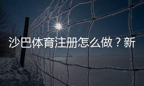 沙巴体育注册怎么做？新手开户流程、账号验证与常见问题详解