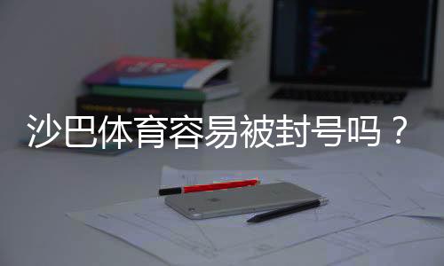 沙巴体育容易被封号吗？账号封禁风险、常见触发原因与合规防护建议