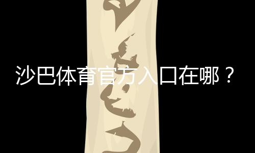 沙巴体育官方入口在哪?2026最新版官网访问、注册与登录详细指南