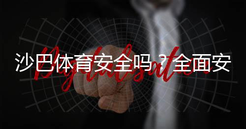 沙巴体育安全吗？全面安全评测：资质、支付、隐私与用户投诉解析