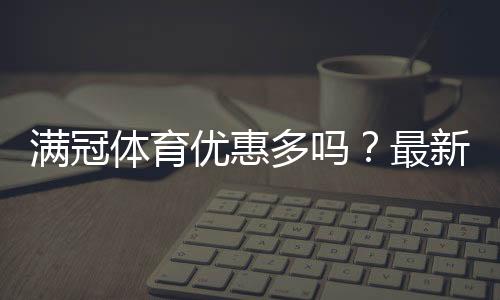 满冠体育优惠多吗？最新优惠活动汇总与省钱攻略